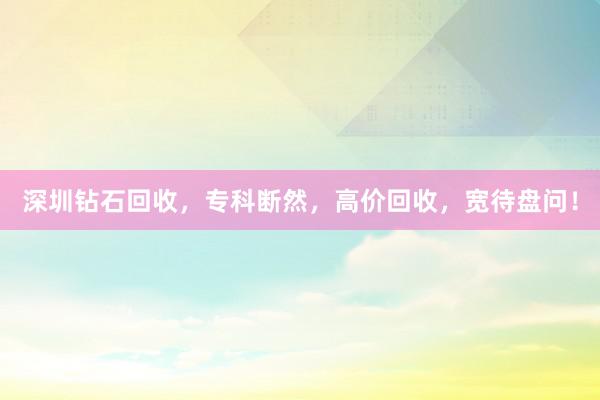 深圳钻石回收，专科断然，高价回收，宽待盘问！